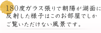 180度ガラス張りで朝陽が湖面に反射した様子はこのお部屋でしかご覧いただけない風景です。